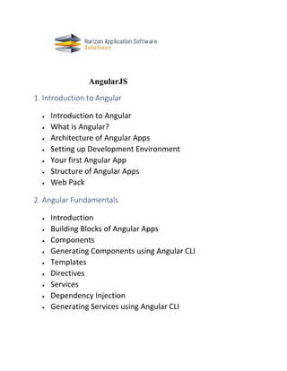 AngularJS
1. Introduction to Angular
• Introduction to Angular
• What is Angular?
• Architecture of Angular Apps
• Setting up Development Environment
• Your first Angular App
• Structure of Angular Apps
• Web Pack
2. Angular Fundamentals
• Introduction
• Building Blocks of Angular Apps
• Components
• Generating Components using Angular CLI
• Templates
• Directives
• Services
• Dependency Injection
• Generating Services using Angular CLI
 