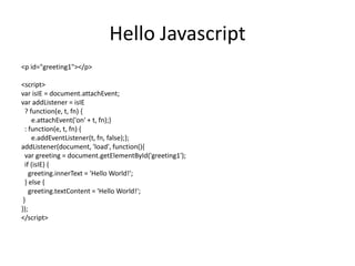 Hello Javascript
<p id="greeting1"></p>
<script>
var isIE = document.attachEvent;
var addListener = isIE
? function(e, t, fn) {
e.attachEvent('on' + t, fn);}
: function(e, t, fn) {
e.addEventListener(t, fn, false);};
addListener(document, 'load', function(){
var greeting = document.getElementById('greeting1');
if (isIE) {
greeting.innerText = 'Hello World!';
} else {
greeting.textContent = 'Hello World!';
}
});
</script>
 