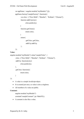 IT2304 – Full Stack Web Development Unit II - AngularJS
Prepared by Dr. R. Arthy 3
var appName = angular.module(“myModule1”,[]);
appName.factory(“sampleFactory”, function(){
var cities = [“New Delhi”, “Mumbai”, “Kolkata”, “Chennai”];
function addCity(city){
cities.push(city);
}
function getCities(){
return cities;
}
return{
getCities: getCities,
addCity:addCity
};
});
Value:
angular.module(“myModule”).value(“sampleValue”, {
cities : [“New Delhi”, “Mumbai”, “Kolkata”, “Chennai”],
addCity: function(city){
cities.push(city);
},
getCities: function(){
return cities;
}
});
 A value is a simple JavaScript object.
 It is created just once, so value is also a singleton.
 All members of a value are public.
Constant:
angular.module(“myModule”).
constant(“sampleConstant”,{pi: Math.PI});
 A constant is also like a value.
 