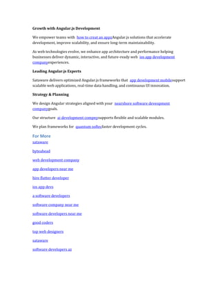 Growth with Angular.js Development
We empower teams with how to creat an appzAngular.js solutions that accelerate
development, improve scalability, and ensure long-term maintainability.
As web technologies evolve, we enhance app architecture and performance helping
businesses deliver dynamic, interactive, and future-ready web ios app development
companyexperiences.
Leading Angular.js Experts
Sataware delivers optimized Angular.js frameworks that app development mobilesupport
scalable web applications, real-time data handling, and continuous UI innovation.
Strategy & Planning
We design Angular strategies aligned with your nearshore software deveopment
companygoals.
Our structure ai development compnysupports flexible and scalable modules.
We plan frameworks for quantum softecfaster development cycles.
For More
sataware
byteahead
web development company
app developers near me
hire flutter developer
ios app devs
a software developers
software company near me
software developers near me
good coders
top web designers
sataware
software developers az
 