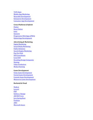 TvOS Apps
Mobile App Marketing
Wearable Development
Enterprise Development
Consumer App Development
Cross-Platform & Hybrid
Flutter
React Native
Ionic
Xamarin
Progressive Web Apps (PWA)
Hybrid App Development
Advertising & Marketing
Digital Marketing
Social Media Marketing
Public Relations
Search Engine Marketing
Pay Per Click
SEO Consultants
Local SEO
Branding Design Companies
Naming
Video Production
Media Planning
Game Development
Unity Game Development
Unreal Game Development
Console Game Development
Metaverse Game Development
Backend & Cloud
Node.js
Laravel
PHP
Python / Django
ASP.NET Core
Java Spring Boot
Firebase
AWS
Microsoft Azure
 