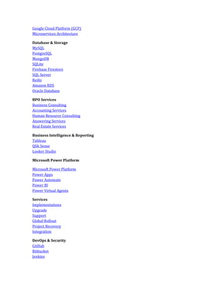 Google Cloud Platform (GCP)
Microservices Architecture
Database & Storage
MySQL
PostgreSQL
MongoDB
SQLite
Firebase Firestore
SQL Server
Redis
Amazon RDS
Oracle Database
BPO Services
Business Consulting
Accounting Services
Human Resource Consulting
Answering Services
Real Estate Services
Business Intelligence & Reporting
Tableau
Qlik Sense
Looker Studio
Microsoft Power Platform
Microsoft Power Platform
Power Apps
Power Automate
Power BI
Power Virtual Agents
Services
Implementations
Upgrade
Support
Global Rollout
Project Recovery
Integration
DevOps & Security
GitHub
Bitbucket
Jenkins
 