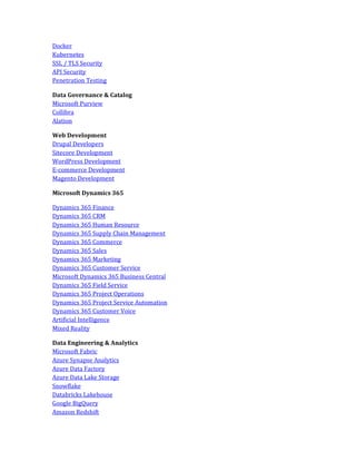 Docker
Kubernetes
SSL / TLS Security
API Security
Penetration Testing
Data Governance & Catalog
Microsoft Purview
Collibra
Alation
Web Development
Drupal Developers
Sitecore Development
WordPress Development
E-commerce Development
Magento Development
Microsoft Dynamics 365
Dynamics 365 Finance
Dynamics 365 CRM
Dynamics 365 Human Resource
Dynamics 365 Supply Chain Management
Dynamics 365 Commerce
Dynamics 365 Sales
Dynamics 365 Marketing
Dynamics 365 Customer Service
Microsoft Dynamics 365 Business Central
Dynamics 365 Field Service
Dynamics 365 Project Operations
Dynamics 365 Project Service Automation
Dynamics 365 Customer Voice
Artificial Intelligence
Mixed Reality
Data Engineering & Analytics
Microsoft Fabric
Azure Synapse Analytics
Azure Data Factory
Azure Data Lake Storage
Snowflake
Databricks Lakehouse
Google BigQuery
Amazon Redshift
 