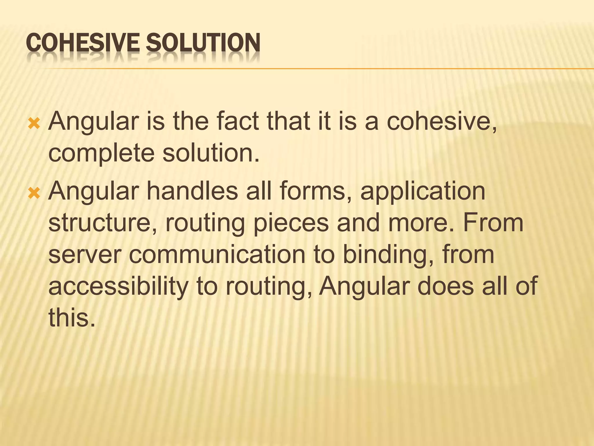 COHESIVE SOLUTION
 Angular is the fact that it is a cohesive,
complete solution.
 Angular handles all forms, application
structure, routing pieces and more. From
server communication to binding, from
accessibility to routing, Angular does all of
this.
 