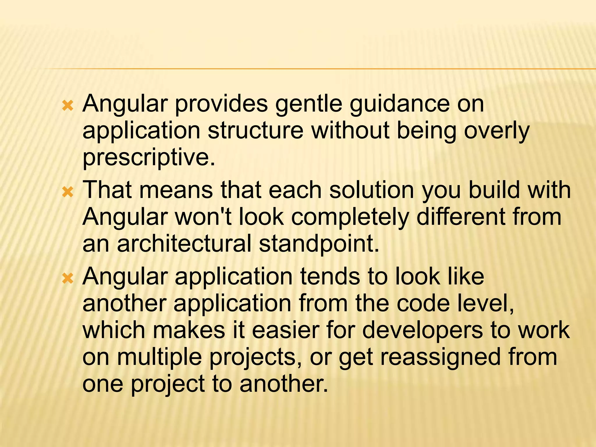  Angular provides gentle guidance on
application structure without being overly
prescriptive.
 That means that each solution you build with
Angular won't look completely different from
an architectural standpoint.
 Angular application tends to look like
another application from the code level,
which makes it easier for developers to work
on multiple projects, or get reassigned from
one project to another.
 