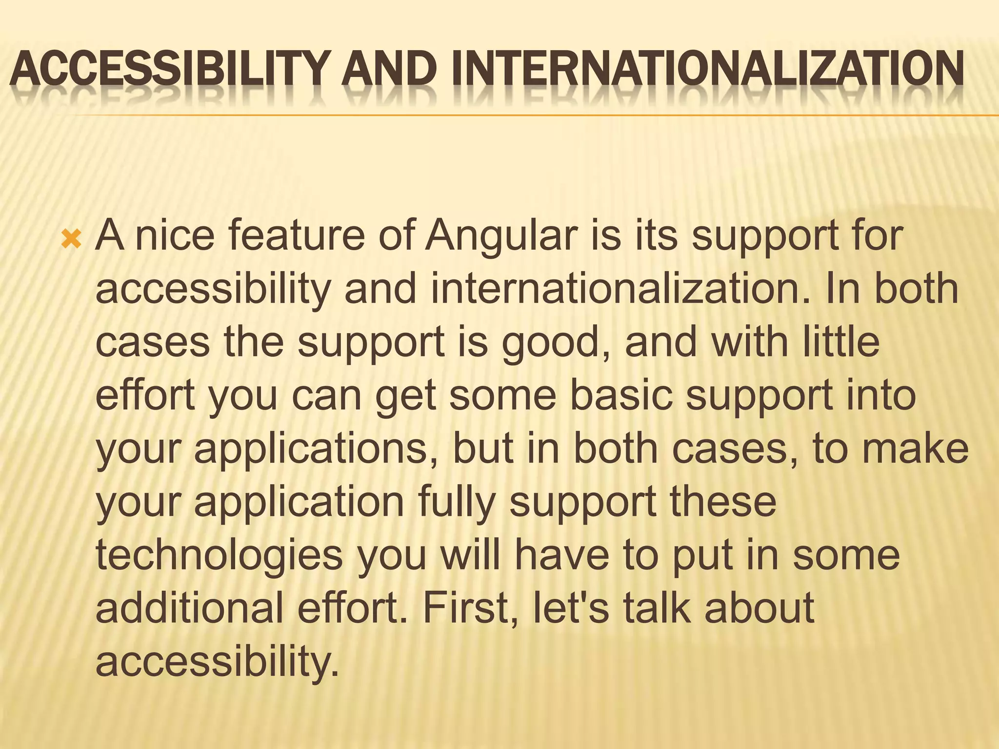 ACCESSIBILITY AND INTERNATIONALIZATION
 A nice feature of Angular is its support for
accessibility and internationalization. In both
cases the support is good, and with little
effort you can get some basic support into
your applications, but in both cases, to make
your application fully support these
technologies you will have to put in some
additional effort. First, let's talk about
accessibility.
 