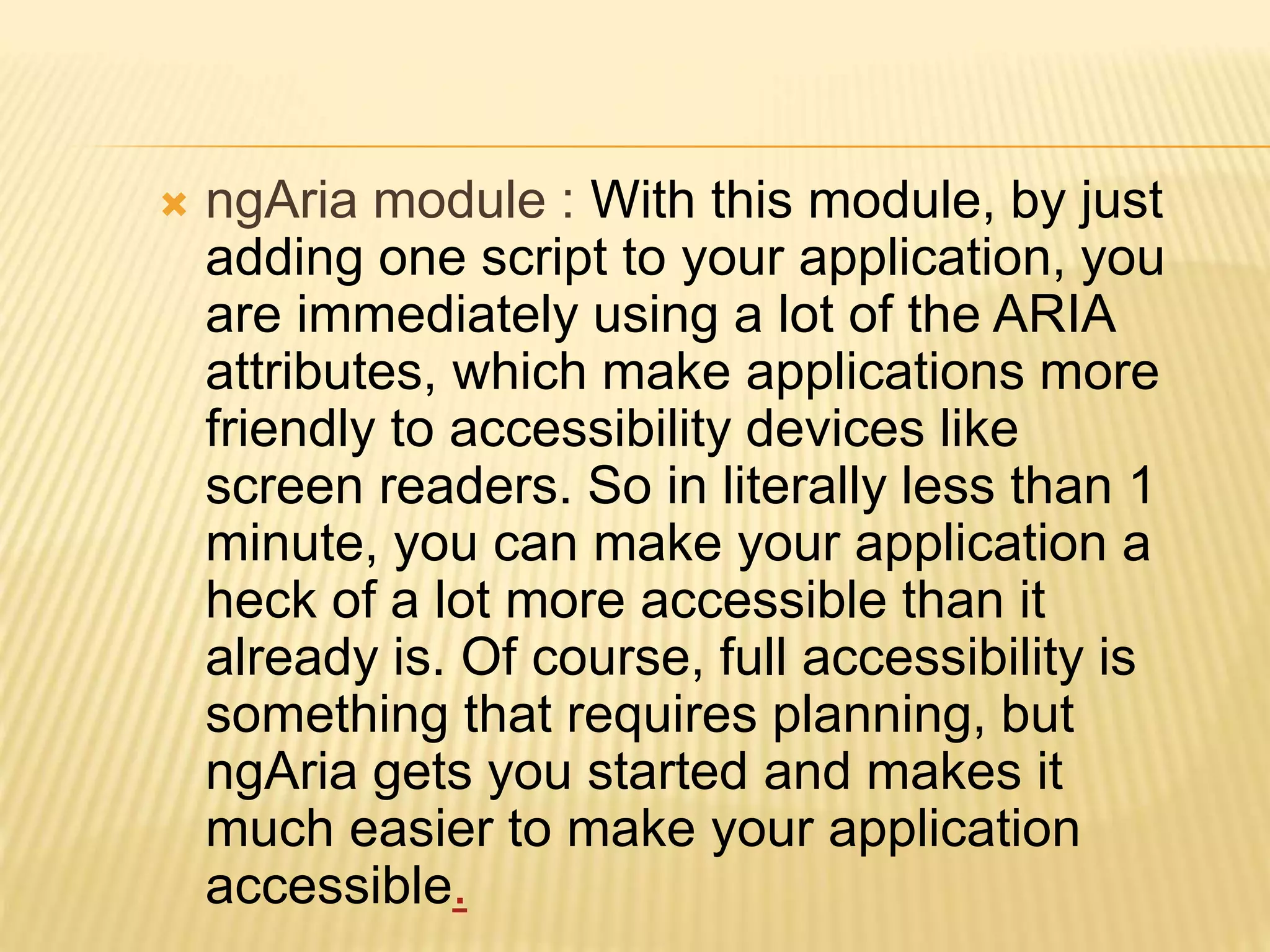  ngAria module : With this module, by just
adding one script to your application, you
are immediately using a lot of the ARIA
attributes, which make applications more
friendly to accessibility devices like
screen readers. So in literally less than 1
minute, you can make your application a
heck of a lot more accessible than it
already is. Of course, full accessibility is
something that requires planning, but
ngAria gets you started and makes it
much easier to make your application
accessible.
 