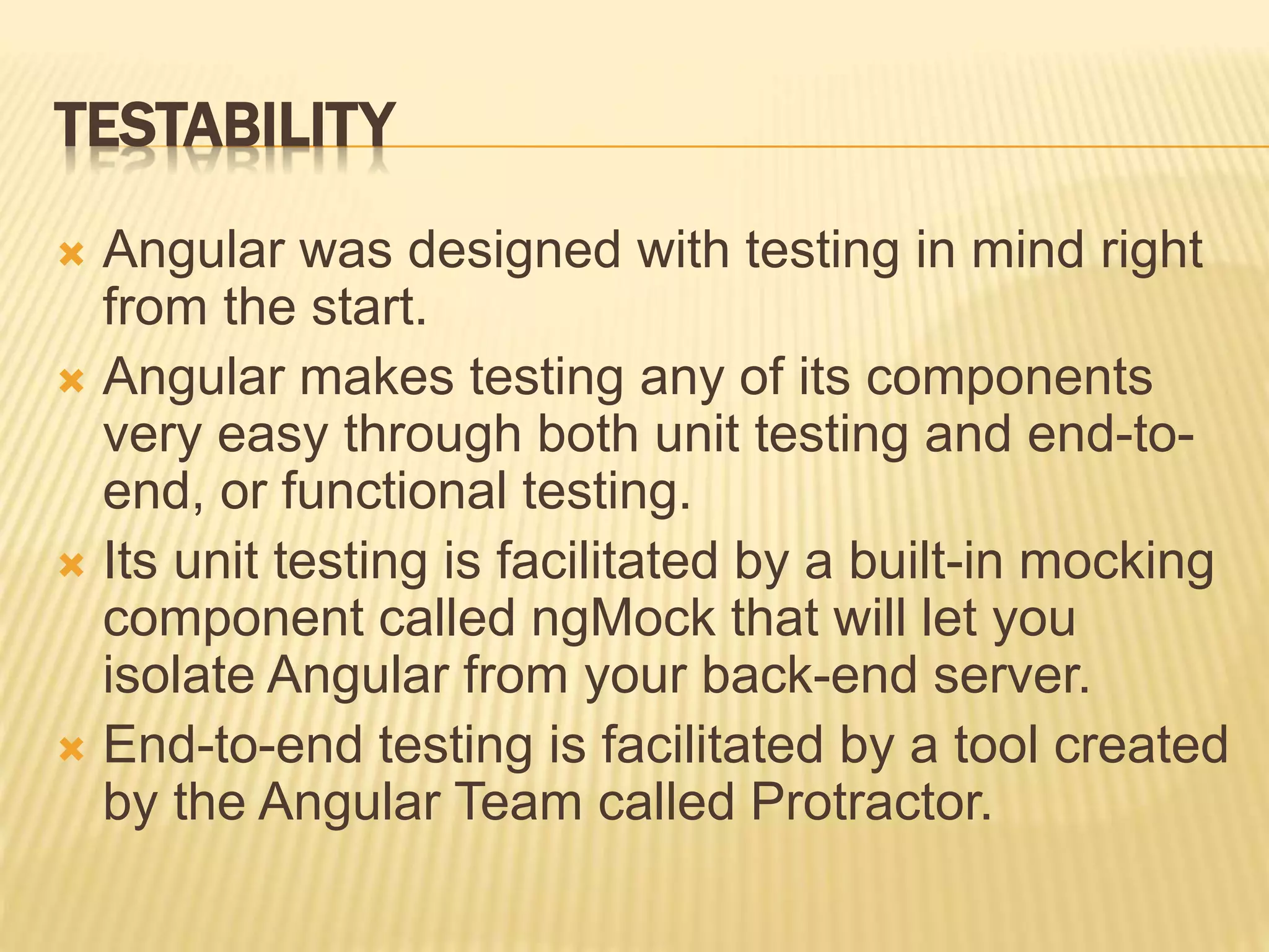 TESTABILITY
 Angular was designed with testing in mind right
from the start.
 Angular makes testing any of its components
very easy through both unit testing and end-to-
end, or functional testing.
 Its unit testing is facilitated by a built-in mocking
component called ngMock that will let you
isolate Angular from your back-end server.
 End-to-end testing is facilitated by a tool created
by the Angular Team called Protractor.
 