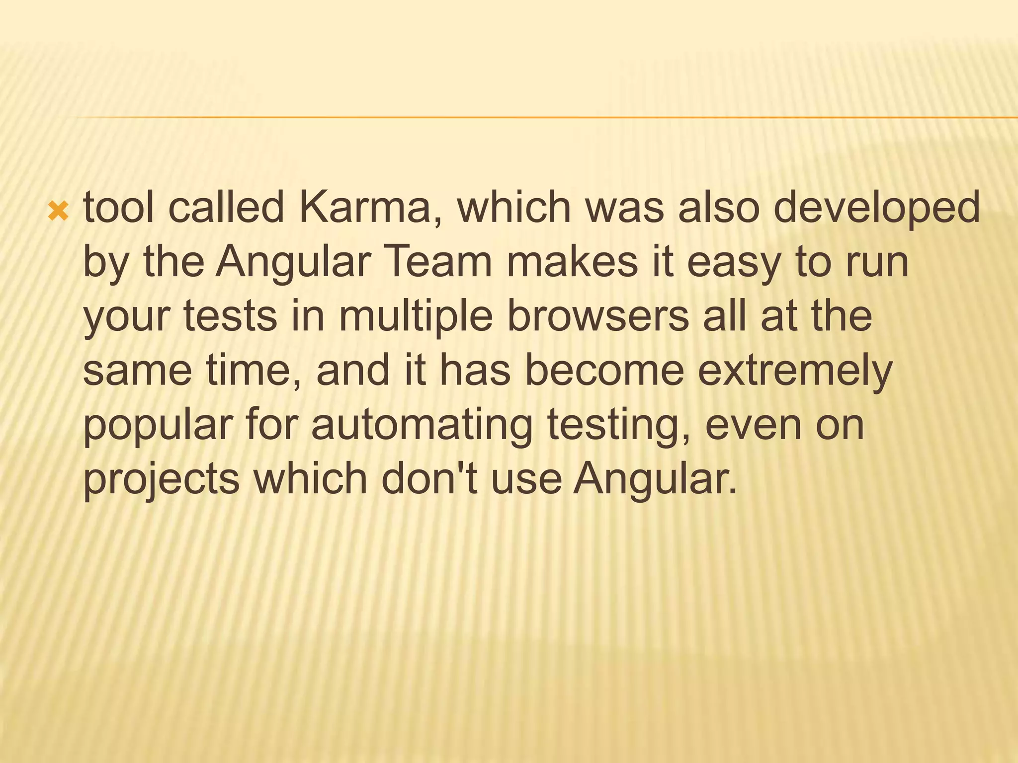  tool called Karma, which was also developed
by the Angular Team makes it easy to run
your tests in multiple browsers all at the
same time, and it has become extremely
popular for automating testing, even on
projects which don't use Angular.
 