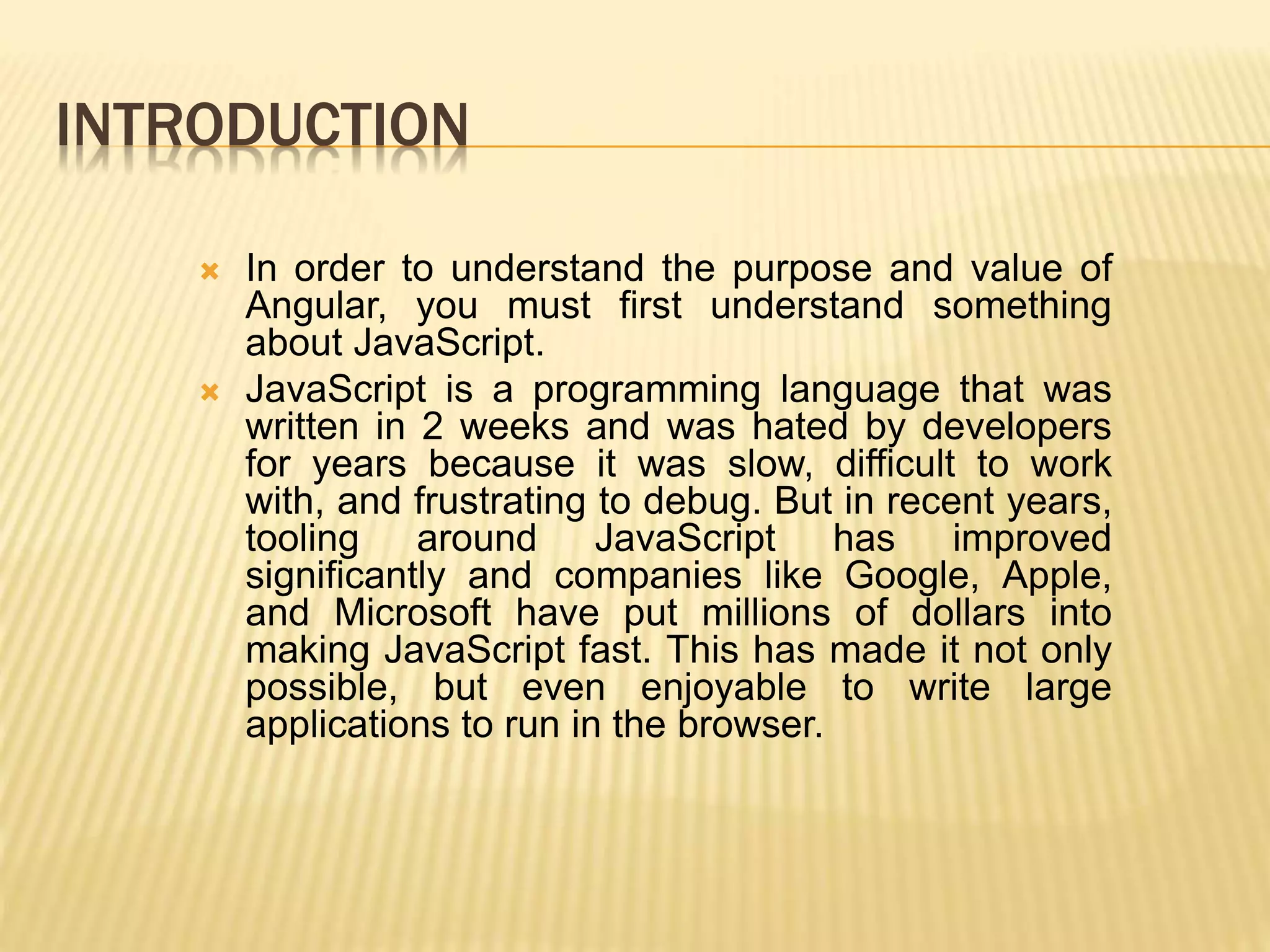 INTRODUCTION
 In order to understand the purpose and value of
Angular, you must first understand something
about JavaScript.
 JavaScript is a programming language that was
written in 2 weeks and was hated by developers
for years because it was slow, difficult to work
with, and frustrating to debug. But in recent years,
tooling around JavaScript has improved
significantly and companies like Google, Apple,
and Microsoft have put millions of dollars into
making JavaScript fast. This has made it not only
possible, but even enjoyable to write large
applications to run in the browser.
 