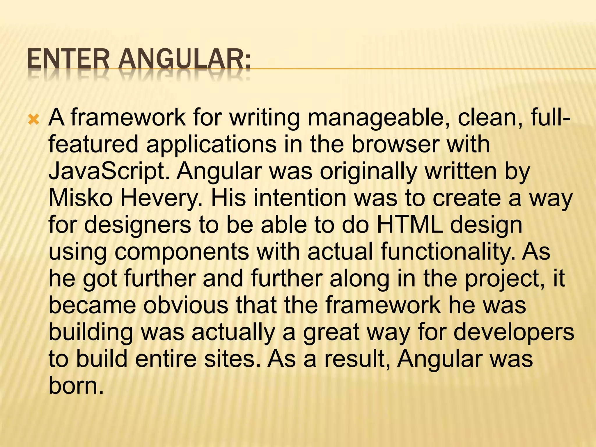 ENTER ANGULAR:
 A framework for writing manageable, clean, full-
featured applications in the browser with
JavaScript. Angular was originally written by
Misko Hevery. His intention was to create a way
for designers to be able to do HTML design
using components with actual functionality. As
he got further and further along in the project, it
became obvious that the framework he was
building was actually a great way for developers
to build entire sites. As a result, Angular was
born.
 