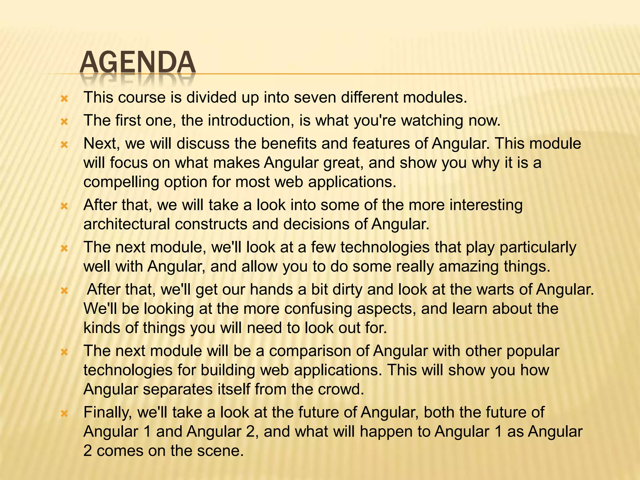AGENDA
 This course is divided up into seven different modules.
 The first one, the introduction, is what you're watching now.
 Next, we will discuss the benefits and features of Angular. This module
will focus on what makes Angular great, and show you why it is a
compelling option for most web applications.
 After that, we will take a look into some of the more interesting
architectural constructs and decisions of Angular.
 The next module, we'll look at a few technologies that play particularly
well with Angular, and allow you to do some really amazing things.
 After that, we'll get our hands a bit dirty and look at the warts of Angular.
We'll be looking at the more confusing aspects, and learn about the
kinds of things you will need to look out for.
 The next module will be a comparison of Angular with other popular
technologies for building web applications. This will show you how
Angular separates itself from the crowd.
 Finally, we'll take a look at the future of Angular, both the future of
Angular 1 and Angular 2, and what will happen to Angular 1 as Angular
2 comes on the scene.
 
