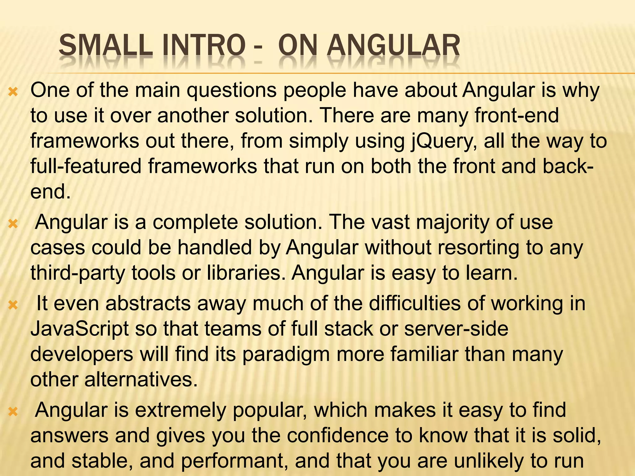 One of the main questions people have about Angular is why
to use it over another solution. There are many front-end
frameworks out there, from simply using jQuery, all the way to
full-featured frameworks that run on both the front and back-
end.
 Angular is a complete solution. The vast majority of use
cases could be handled by Angular without resorting to any
third-party tools or libraries. Angular is easy to learn.
 It even abstracts away much of the difficulties of working in
JavaScript so that teams of full stack or server-side
developers will find its paradigm more familiar than many
other alternatives.
 Angular is extremely popular, which makes it easy to find
answers and gives you the confidence to know that it is solid,
and stable, and performant, and that you are unlikely to run
SMALL INTRO - ON ANGULAR
 