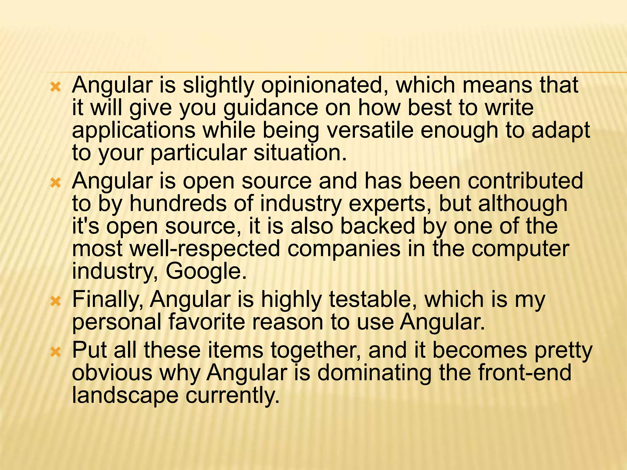  Angular is slightly opinionated, which means that
it will give you guidance on how best to write
applications while being versatile enough to adapt
to your particular situation.
 Angular is open source and has been contributed
to by hundreds of industry experts, but although
it's open source, it is also backed by one of the
most well-respected companies in the computer
industry, Google.
 Finally, Angular is highly testable, which is my
personal favorite reason to use Angular.
 Put all these items together, and it becomes pretty
obvious why Angular is dominating the front-end
landscape currently.
 