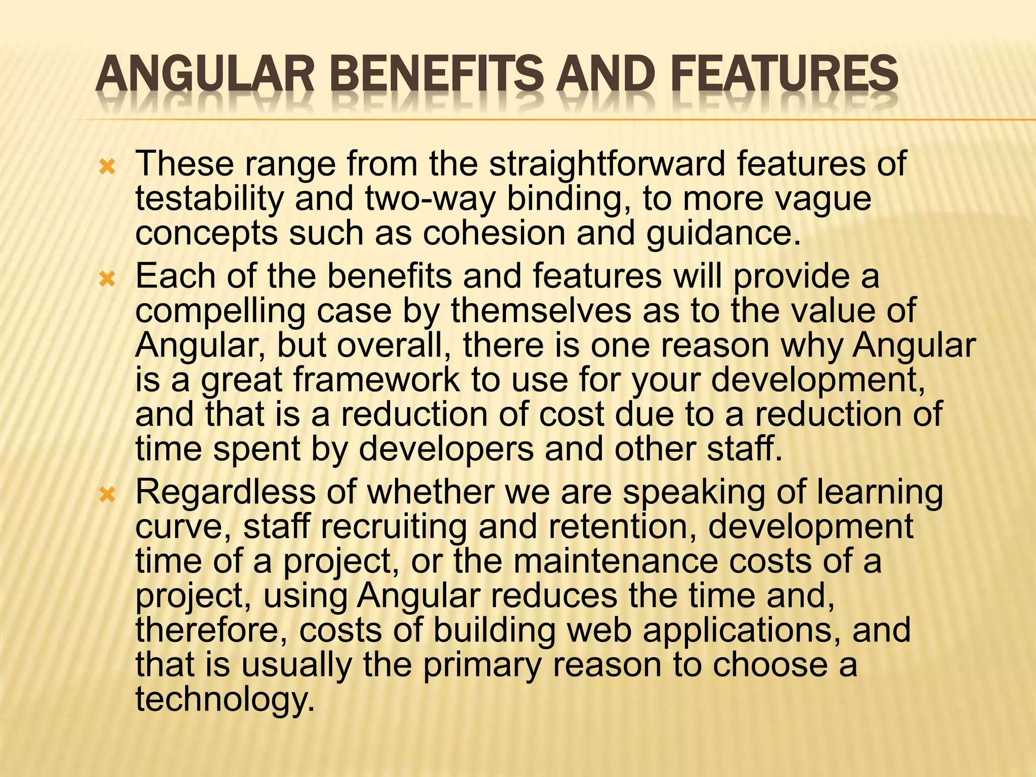 ANGULAR BENEFITS AND FEATURES
 These range from the straightforward features of
testability and two-way binding, to more vague
concepts such as cohesion and guidance.
 Each of the benefits and features will provide a
compelling case by themselves as to the value of
Angular, but overall, there is one reason why Angular
is a great framework to use for your development,
and that is a reduction of cost due to a reduction of
time spent by developers and other staff.
 Regardless of whether we are speaking of learning
curve, staff recruiting and retention, development
time of a project, or the maintenance costs of a
project, using Angular reduces the time and,
therefore, costs of building web applications, and
that is usually the primary reason to choose a
technology.
 
