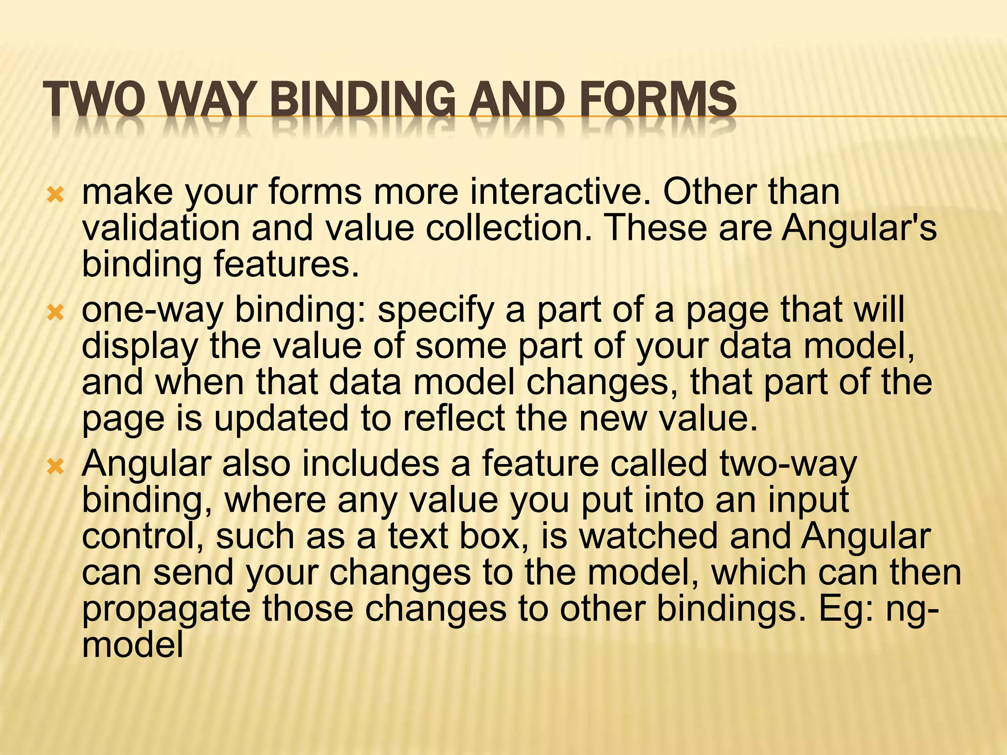 TWO WAY BINDING AND FORMS
 make your forms more interactive. Other than
validation and value collection. These are Angular's
binding features.
 one-way binding: specify a part of a page that will
display the value of some part of your data model,
and when that data model changes, that part of the
page is updated to reflect the new value.
 Angular also includes a feature called two-way
binding, where any value you put into an input
control, such as a text box, is watched and Angular
can send your changes to the model, which can then
propagate those changes to other bindings. Eg: ng-
model
 