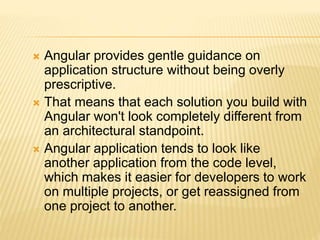  Angular provides gentle guidance on
application structure without being overly
prescriptive.
 That means that each solution you build with
Angular won't look completely different from
an architectural standpoint.
 Angular application tends to look like
another application from the code level,
which makes it easier for developers to work
on multiple projects, or get reassigned from
one project to another.
 