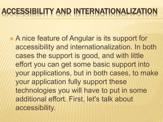 ACCESSIBILITY AND INTERNATIONALIZATION
 A nice feature of Angular is its support for
accessibility and internationalization. In both
cases the support is good, and with little
effort you can get some basic support into
your applications, but in both cases, to make
your application fully support these
technologies you will have to put in some
additional effort. First, let's talk about
accessibility.
 