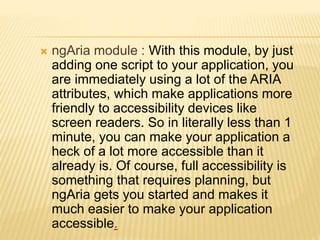  ngAria module : With this module, by just
adding one script to your application, you
are immediately using a lot of the ARIA
attributes, which make applications more
friendly to accessibility devices like
screen readers. So in literally less than 1
minute, you can make your application a
heck of a lot more accessible than it
already is. Of course, full accessibility is
something that requires planning, but
ngAria gets you started and makes it
much easier to make your application
accessible.
 