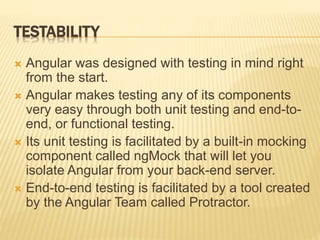 TESTABILITY
 Angular was designed with testing in mind right
from the start.
 Angular makes testing any of its components
very easy through both unit testing and end-to-
end, or functional testing.
 Its unit testing is facilitated by a built-in mocking
component called ngMock that will let you
isolate Angular from your back-end server.
 End-to-end testing is facilitated by a tool created
by the Angular Team called Protractor.
 