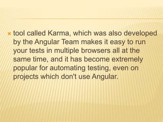  tool called Karma, which was also developed
by the Angular Team makes it easy to run
your tests in multiple browsers all at the
same time, and it has become extremely
popular for automating testing, even on
projects which don't use Angular.
 