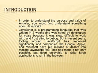 INTRODUCTION
 In order to understand the purpose and value of
Angular, you must first understand something
about JavaScript.
 JavaScript is a programming language that was
written in 2 weeks and was hated by developers
for years because it was slow, difficult to work
with, and frustrating to debug. But in recent years,
tooling around JavaScript has improved
significantly and companies like Google, Apple,
and Microsoft have put millions of dollars into
making JavaScript fast. This has made it not only
possible, but even enjoyable to write large
applications to run in the browser.
 