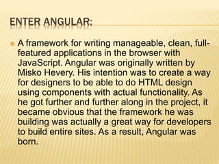 ENTER ANGULAR:
 A framework for writing manageable, clean, full-
featured applications in the browser with
JavaScript. Angular was originally written by
Misko Hevery. His intention was to create a way
for designers to be able to do HTML design
using components with actual functionality. As
he got further and further along in the project, it
became obvious that the framework he was
building was actually a great way for developers
to build entire sites. As a result, Angular was
born.
 