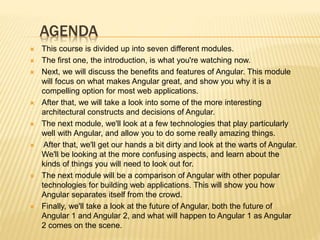 AGENDA
 This course is divided up into seven different modules.
 The first one, the introduction, is what you're watching now.
 Next, we will discuss the benefits and features of Angular. This module
will focus on what makes Angular great, and show you why it is a
compelling option for most web applications.
 After that, we will take a look into some of the more interesting
architectural constructs and decisions of Angular.
 The next module, we'll look at a few technologies that play particularly
well with Angular, and allow you to do some really amazing things.
 After that, we'll get our hands a bit dirty and look at the warts of Angular.
We'll be looking at the more confusing aspects, and learn about the
kinds of things you will need to look out for.
 The next module will be a comparison of Angular with other popular
technologies for building web applications. This will show you how
Angular separates itself from the crowd.
 Finally, we'll take a look at the future of Angular, both the future of
Angular 1 and Angular 2, and what will happen to Angular 1 as Angular
2 comes on the scene.
 