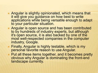  Angular is slightly opinionated, which means that
it will give you guidance on how best to write
applications while being versatile enough to adapt
to your particular situation.
 Angular is open source and has been contributed
to by hundreds of industry experts, but although
it's open source, it is also backed by one of the
most well-respected companies in the computer
industry, Google.
 Finally, Angular is highly testable, which is my
personal favorite reason to use Angular.
 Put all these items together, and it becomes pretty
obvious why Angular is dominating the front-end
landscape currently.
 