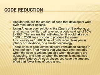 CODE REDUCTION
 Angular reduces the amount of code that developers write
over most other options.
 Using Angular over solutions like jQuery or Backbone, or
anything handwritten, will give you a code savings of 80%
to 90%. That means that with Angular, it would take you
1000 to 2000 lines of code to produce the same
functionality as 10,000 lines of code would take you in
jQuery or Backbone, or a similar technology.
 Those lines of code almost directly translate to savings in
time and cost. That means that you save time, not only
when the code is written, but also when developers are
debugging, and later on when the project is maintained
with new features. At each phase, you save the time and
effort that fewer lines of code gives.
 