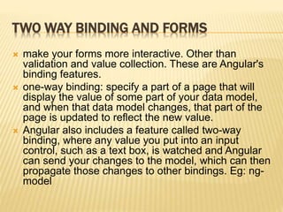 TWO WAY BINDING AND FORMS
 make your forms more interactive. Other than
validation and value collection. These are Angular's
binding features.
 one-way binding: specify a part of a page that will
display the value of some part of your data model,
and when that data model changes, that part of the
page is updated to reflect the new value.
 Angular also includes a feature called two-way
binding, where any value you put into an input
control, such as a text box, is watched and Angular
can send your changes to the model, which can then
propagate those changes to other bindings. Eg: ng-
model
 