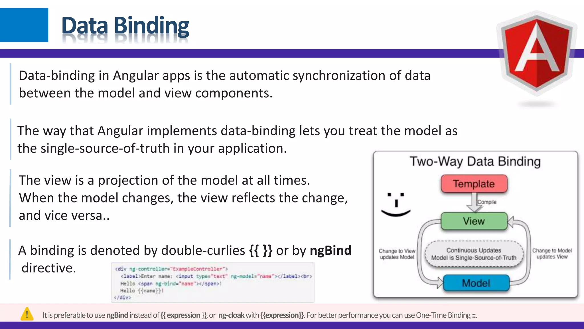 Data Binding
Data-binding in Angular apps is the automatic synchronization of data
between the model and view components.
The way that Angular implements data-binding lets you treat the model as
the single-source-of-truth in your application.
The view is a projection of the model at all times.
When the model changes, the view reflects the change,
and vice versa..
A binding is denoted by double-curlies {{ }} or by ngBind
directive.
ItispreferabletousengBindinsteadof{{expression}},or ng-cloakwith{{expression}}.ForbetterperformanceyoucanuseOne-TimeBinding::.
 