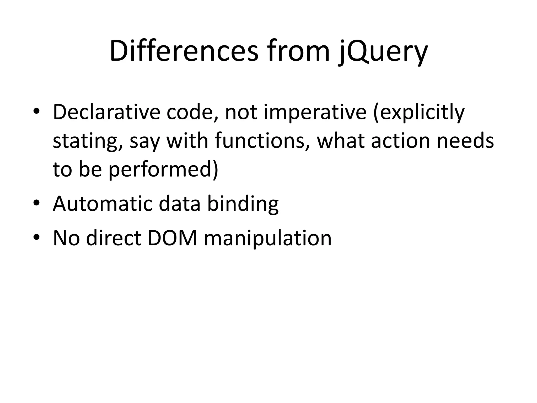 Differences from jQuery
• Declarative code, not imperative (explicitly
stating, say with functions, what action needs
to be performed)
• Automatic data binding
• No direct DOM manipulation

 