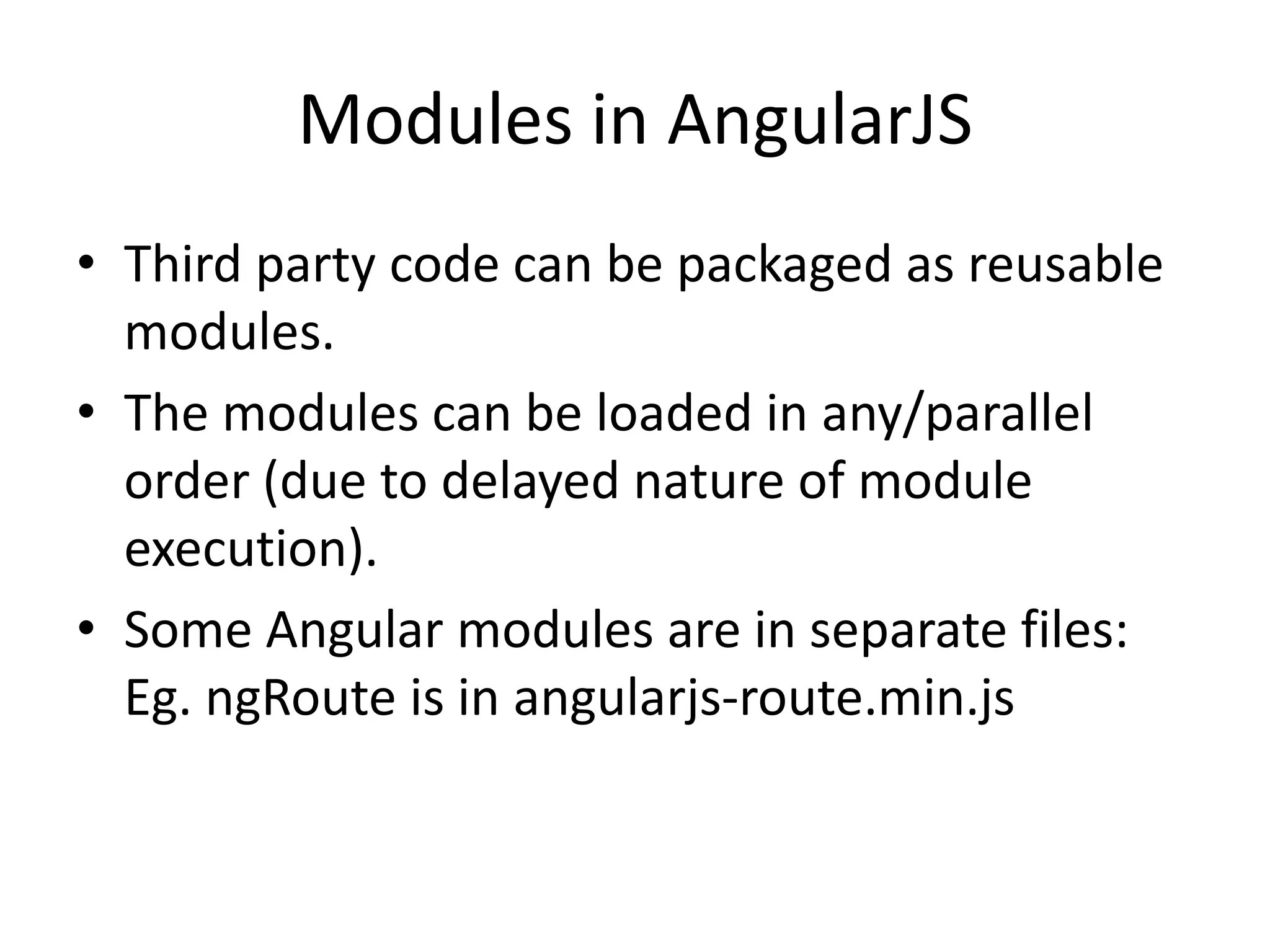 Modules in AngularJS
• Third party code can be packaged as reusable
modules.
• The modules can be loaded in any/parallel
order (due to delayed nature of module
execution).
• Some Angular modules are in separate files:
Eg. ngRoute is in angularjs-route.min.js

 