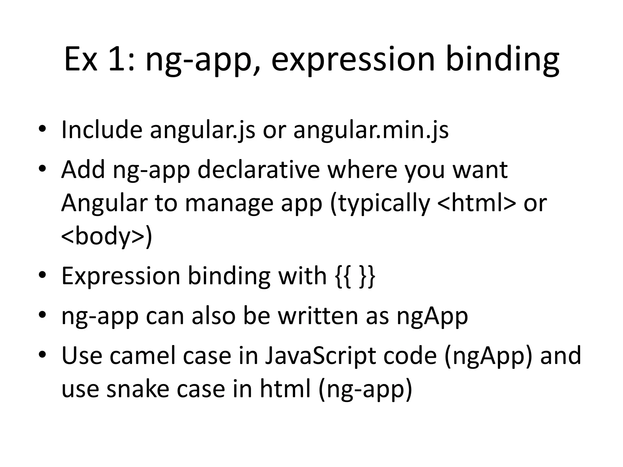 Ex 1: ng-app, expression binding
• Include angular.js or angular.min.js
• Add ng-app declarative where you want
Angular to manage app (typically <html> or
<body>)
• Expression binding with {{ }}
• ng-app can also be written as ngApp
• Use camel case in JavaScript code (ngApp) and
use snake case in html (ng-app)

 