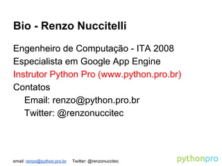 email: renzo@python.pro.br Twitter: @renzonuccitec
Bio - Renzo Nuccitelli
Engenheiro de Computação - ITA 2008
Especialista em Google App Engine
Instrutor Python Pro (www.python.pro.br)
Contatos
Email: renzo@python.pro.br
Twitter: @renzonuccitec
 
