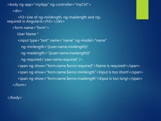 <body ng-app="myApp" ng-controller="myCtrl">
<div>
<h3>Use of ng-minlength, ng-maxlength and ng-
required in AngularJs</h3></div>
<form name="form">
User Name *
<input type="text" name="name" ng-model="name"
ng-minlength='{{user.name.minlength}}‘
ng-maxlength="{{user.name.maxlength}}"
ng-required='user.name.required' />
<span ng-show="form.name.$error.required">Name is required!</span>
<span ng-show="form.name.$error.minlength">Input is too short!</span>
<span ng-show="form.name.$error.maxlength">Input is too long!</span>
</form>
</body>
 