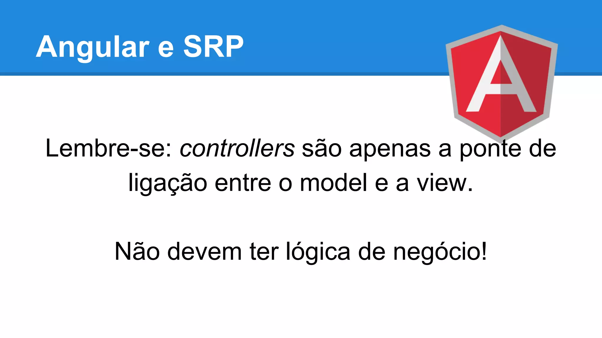 Angular e SRP
Lembre-se: controllers são apenas a ponte de
ligação entre o model e a view.
Não devem ter lógica de negócio!