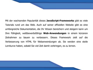 Mit der wachsenden Popularität dieses JavaScript-Frameworks gibt es viele
Tutorials rund um das Web. Auch auf seiner offiziellen Website gibt es eine
umfangreiche Dokumentation, die Ihr Wissen bereichern und steigern kann um
Ihre Fähigkeit, wettbewerbsfähige Web-Anwendungen in einem kürzeren
Zeitrahmen zu bauen zu verbessern. Dieses Framework zielt auf die
Verbesserung von HTML für Webanwendungen ab. Sie werden eine steile
Lernkurve haben, sobald Sie viel Zeit damit verbringen, es zu lernen.
 