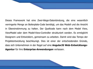 Dieses Framework hat eine Zwei-Wege-Datenbindung, die eine wesentlich
verringerte Menge an Boilerplate-Code benötigt, um das Modell und die Ansicht
in Übereinstimmung zu halten. Der Quellcode kann nach dem Model View,
ViewModel oder dem Model-View-Controller strukturiert werden. Es ermöglicht
Designern und Entwicklern, gemeinsam zu arbeiten. Damit wird das Tempo der
Projektentwicklung beschleunigt. Dies ist einer der entscheidenden Gründe,
dass sich Unternehmen in der Regel auf eine AngularJS Web-Entwicklungs-
Agentur für ihre Enterprise-Anwendungen verlassen.
 