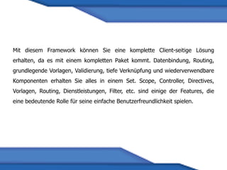 Mit diesem Framework können Sie eine komplette Client-seitige Lösung
erhalten, da es mit einem kompletten Paket kommt. Datenbindung, Routing,
grundlegende Vorlagen, Validierung, tiefe Verknüpfung und wiederverwendbare
Komponenten erhalten Sie alles in einem Set. Scope, Controller, Directives,
Vorlagen, Routing, Dienstleistungen, Filter, etc. sind einige der Features, die
eine bedeutende Rolle für seine einfache Benutzerfreundlichkeit spielen.
 