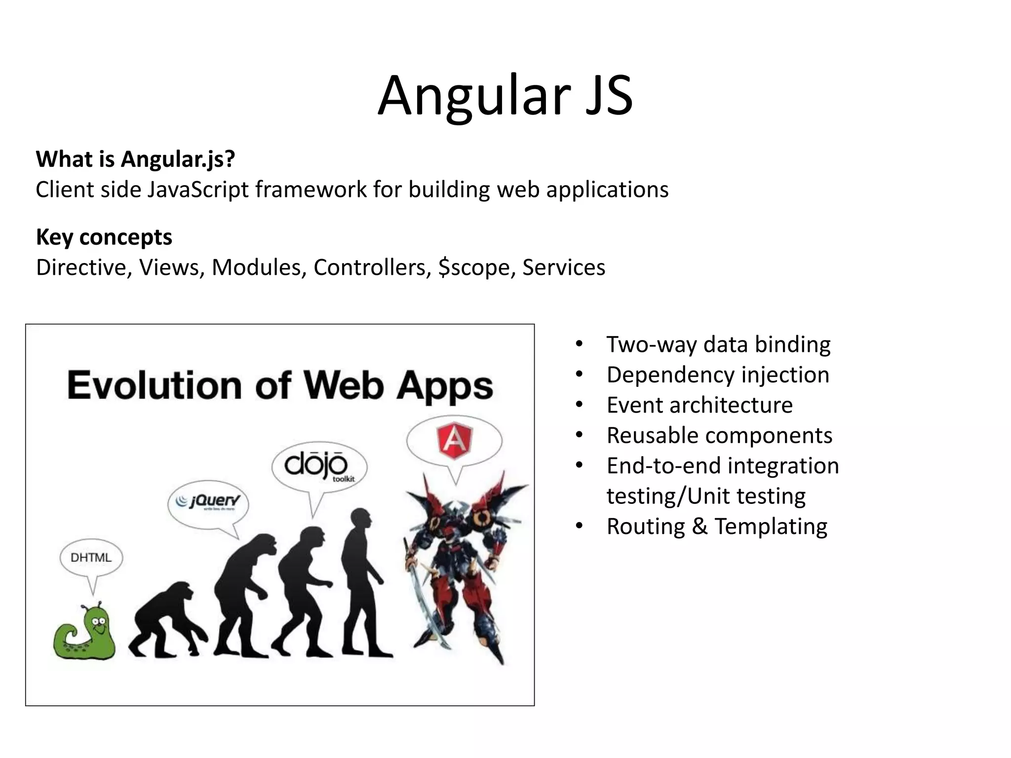 Angular JS • Two-way data binding • Dependency injection • Event architecture • Reusable components • End-to-end integration testing/Unit testing • Routing & Templating What is Angular.js? Client side JavaScript framework for building web applications Key concepts Directive, Views, Modules, Controllers, $scope, Services 