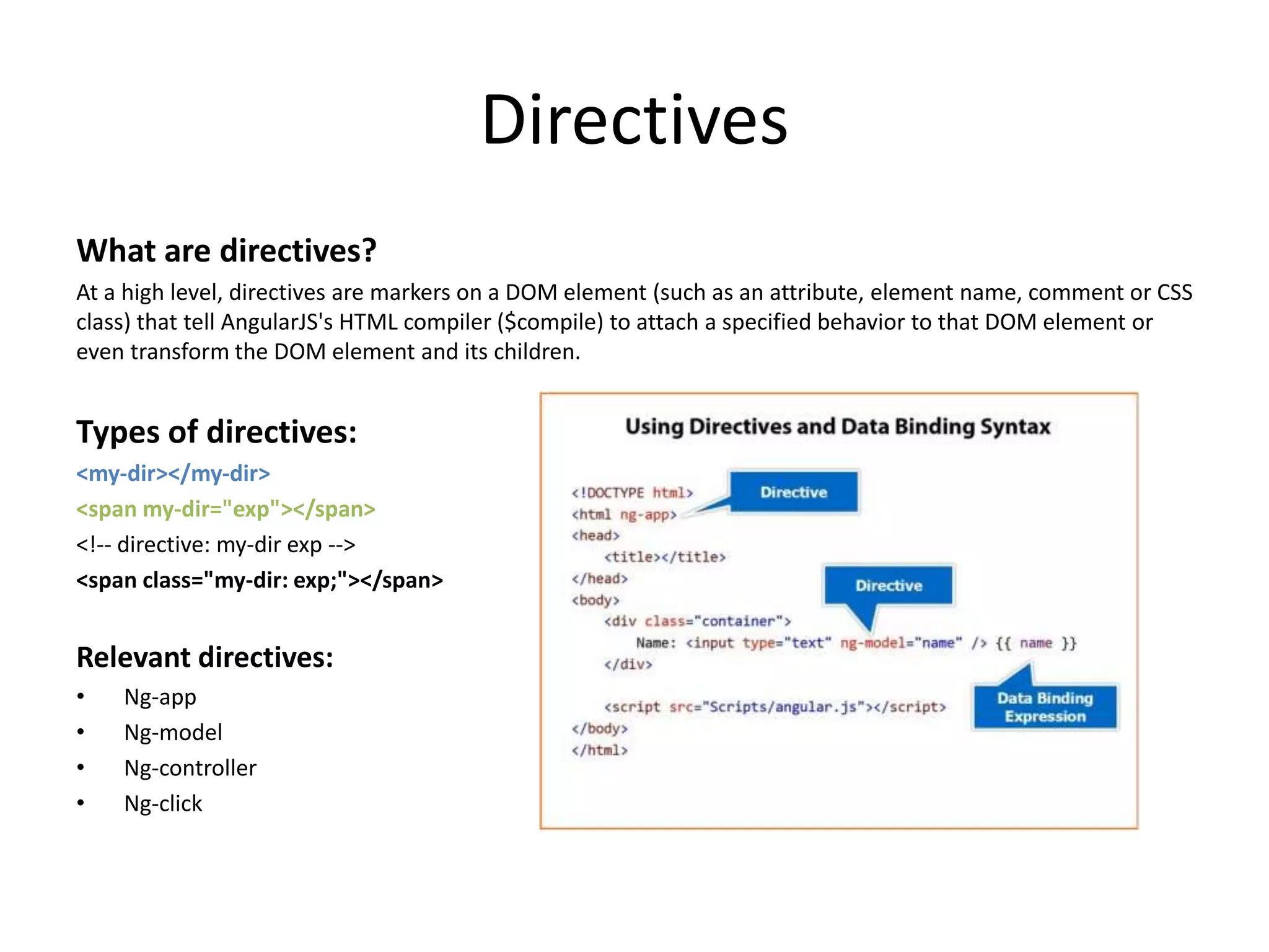 Directives What are directives? At a high level, directives are markers on a DOM element (such as an attribute, element name, comment or CSS class) that tell AngularJS's HTML compiler ($compile) to attach a specified behavior to that DOM element or even transform the DOM element and its children. Types of directives: <my-dir></my-dir> <span my-dir="exp"></span> <!-- directive: my-dir exp --> <span class="my-dir: exp;"></span> Relevant directives: • Ng-app • Ng-model • Ng-controller • Ng-click 