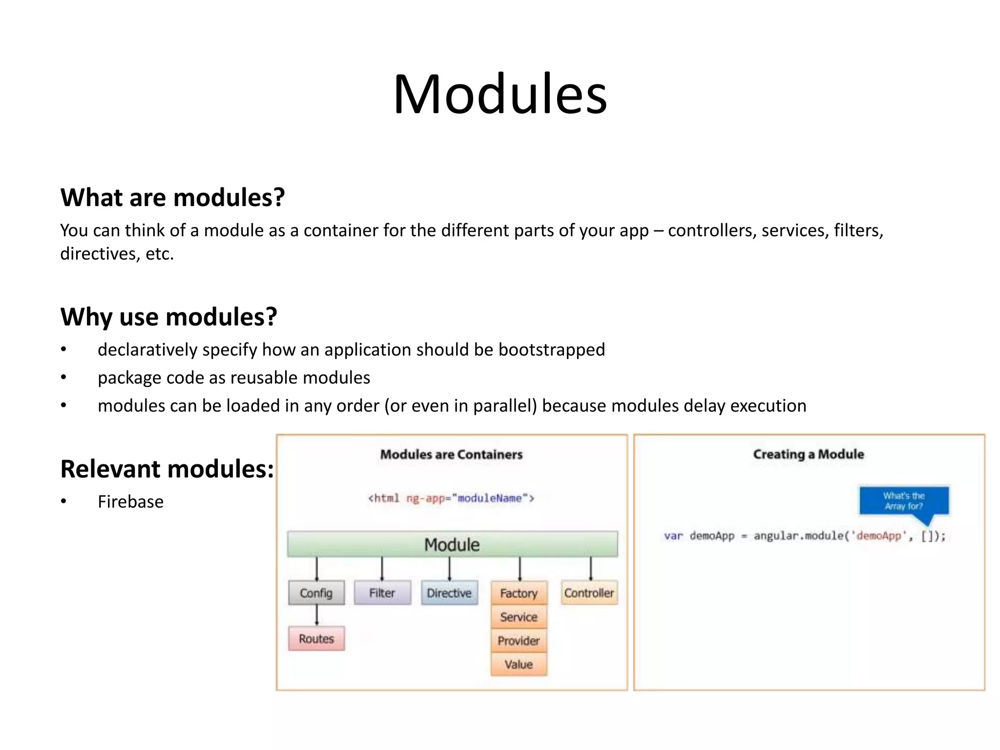 Modules What are modules? You can think of a module as a container for the different parts of your app – controllers, services, filters, directives, etc. Why use modules? • declaratively specify how an application should be bootstrapped • package code as reusable modules • modules can be loaded in any order (or even in parallel) because modules delay execution Relevant modules: • Firebase 