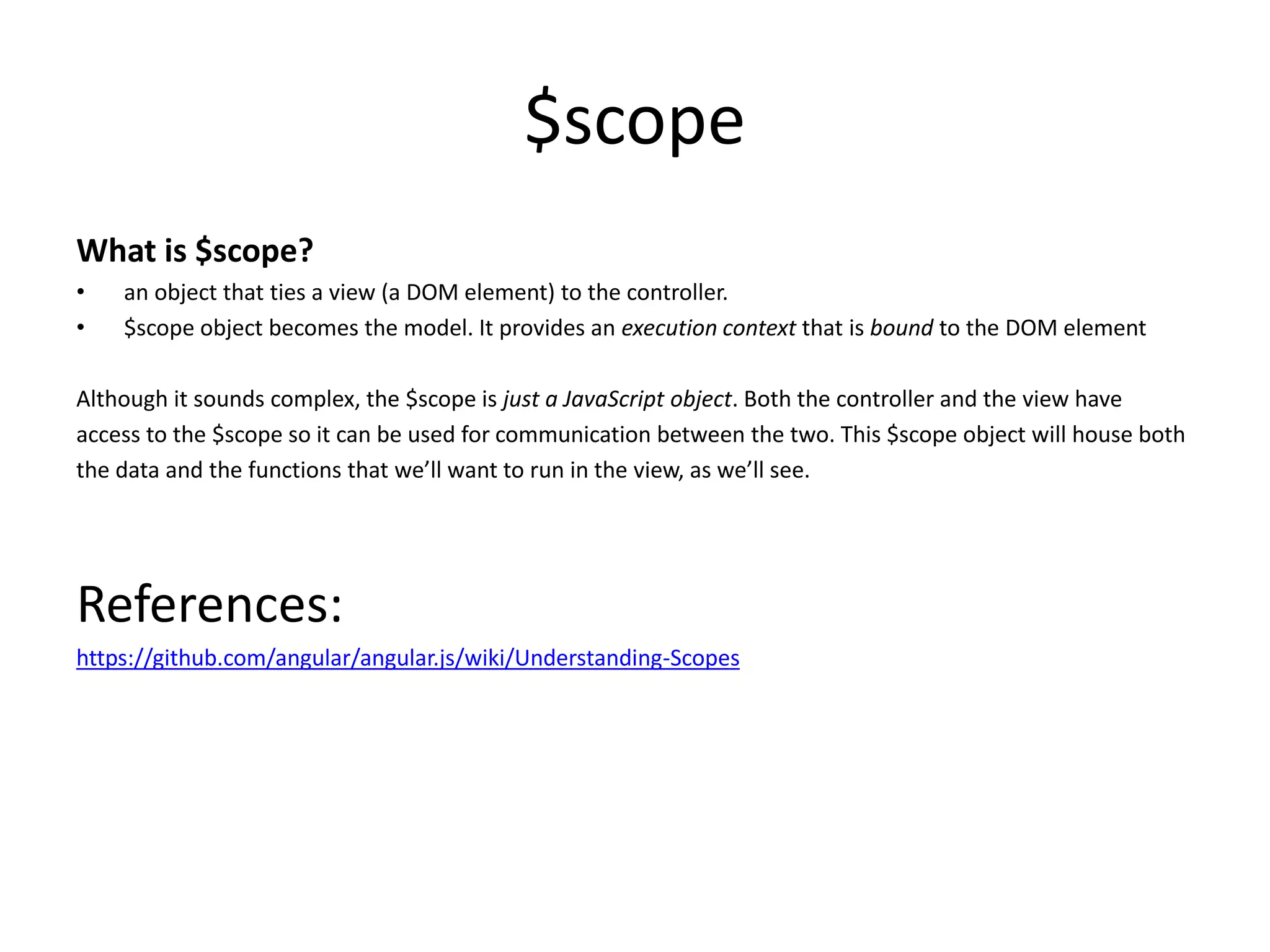 $scope What is $scope? • an object that ties a view (a DOM element) to the controller. • $scope object becomes the model. It provides an execution context that is bound to the DOM element Although it sounds complex, the $scope is just a JavaScript object. Both the controller and the view have access to the $scope so it can be used for communication between the two. This $scope object will house both the data and the functions that we’ll want to run in the view, as we’ll see. References: https://github.com/angular/angular.js/wiki/Understanding-Scopes 