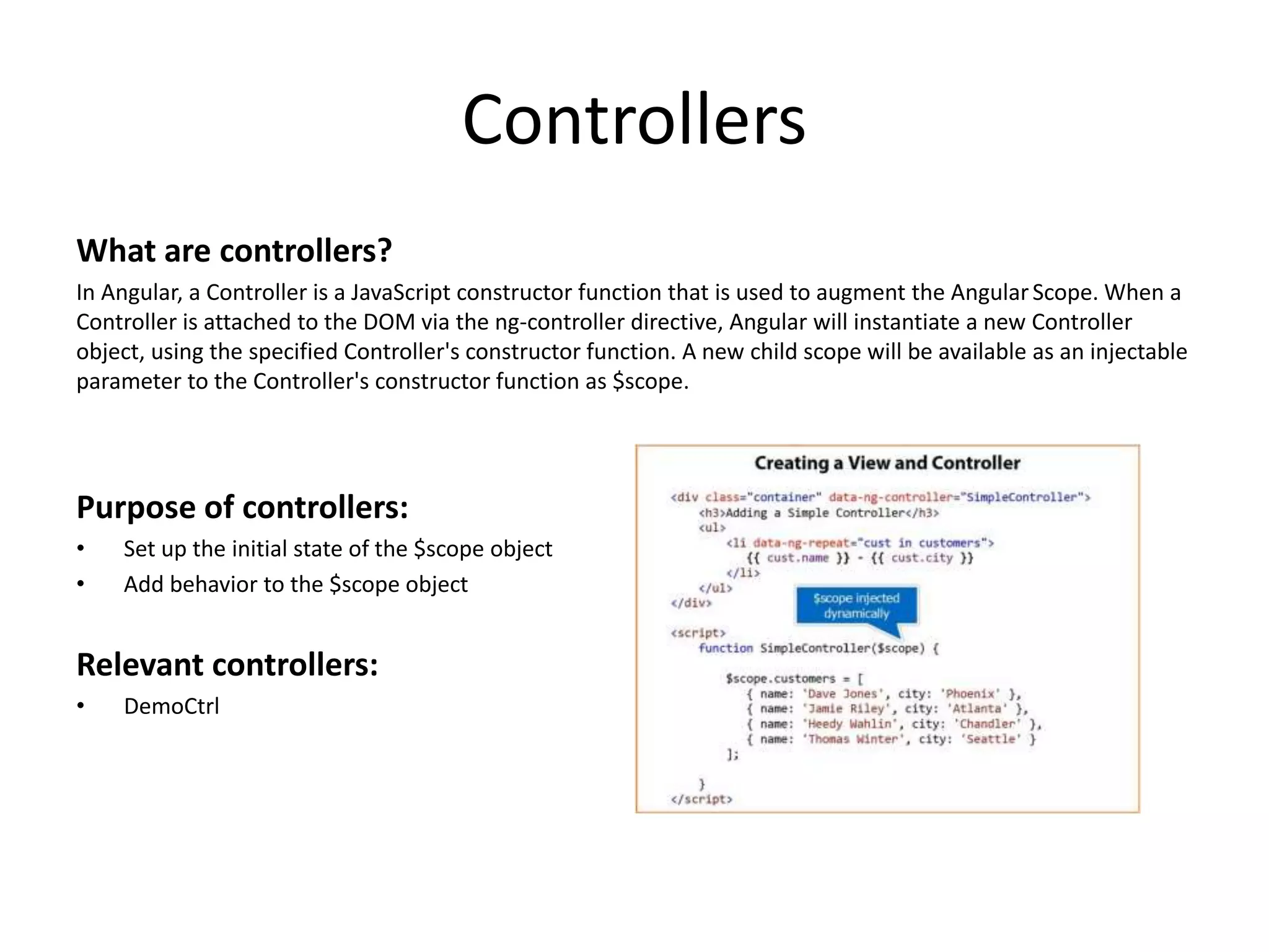 Controllers What are controllers? In Angular, a Controller is a JavaScript constructor function that is used to augment the AngularScope. When a Controller is attached to the DOM via the ng-controller directive, Angular will instantiate a new Controller object, using the specified Controller's constructor function. A new child scope will be available as an injectable parameter to the Controller's constructor function as $scope. Purpose of controllers: • Set up the initial state of the $scope object • Add behavior to the $scope object Relevant controllers: • DemoCtrl 