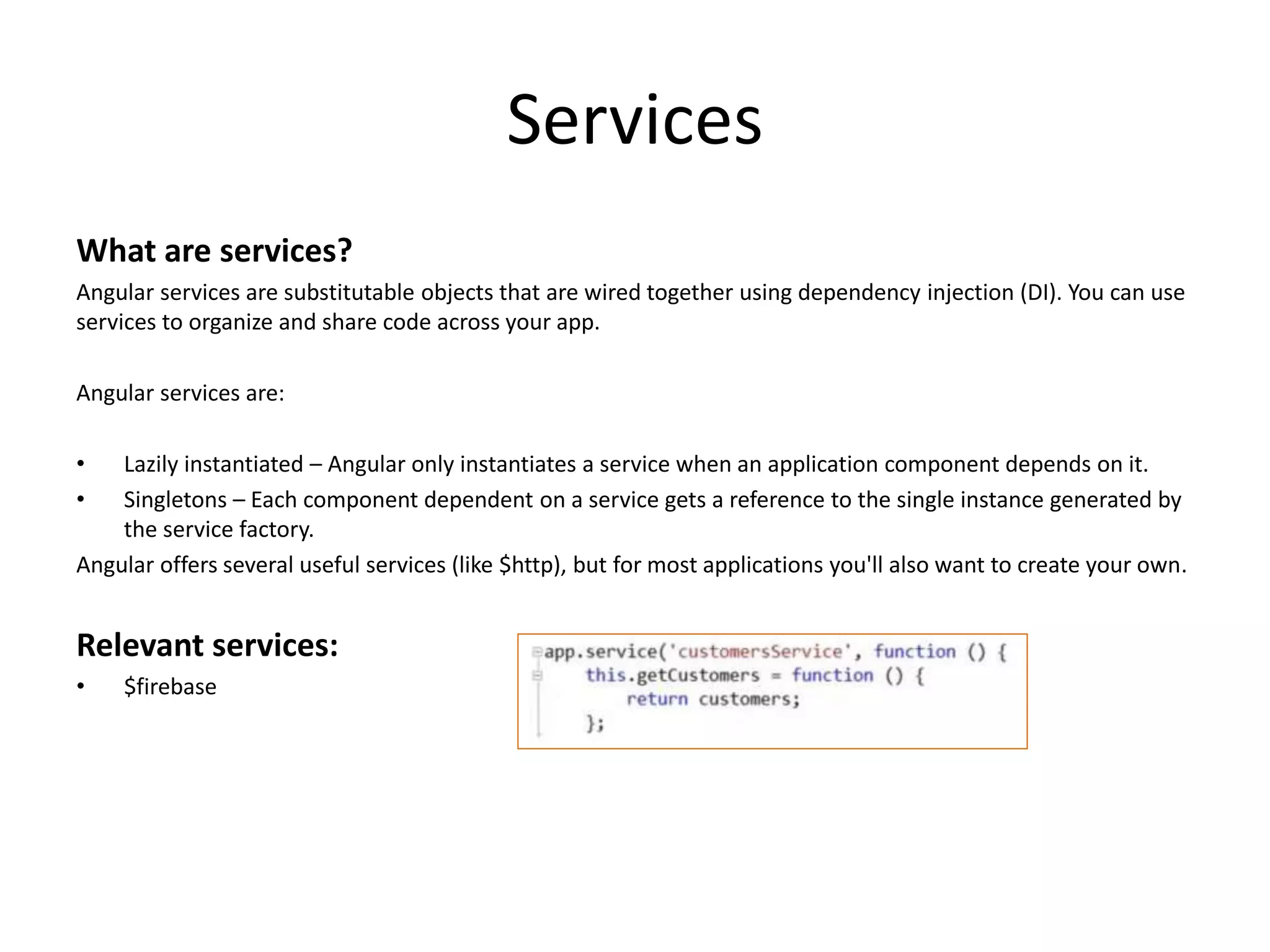 Services What are services? Angular services are substitutable objects that are wired together using dependency injection (DI). You can use services to organize and share code across your app. Angular services are: • Lazily instantiated – Angular only instantiates a service when an application component depends on it. • Singletons – Each component dependent on a service gets a reference to the single instance generated by the service factory. Angular offers several useful services (like $http), but for most applications you'll also want to create your own. Relevant services: • $firebase 