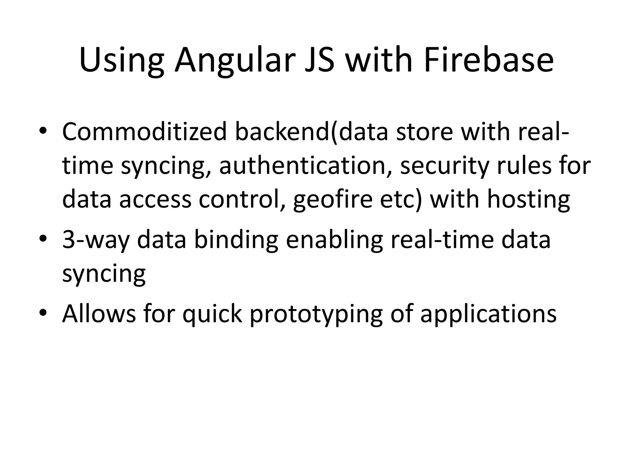 Using Angular JS with Firebase • Commoditized backend(data store with real- time syncing, authentication, security rules for data access control, geofire etc) with hosting • 3-way data binding enabling real-time data syncing • Allows for quick prototyping of applications 