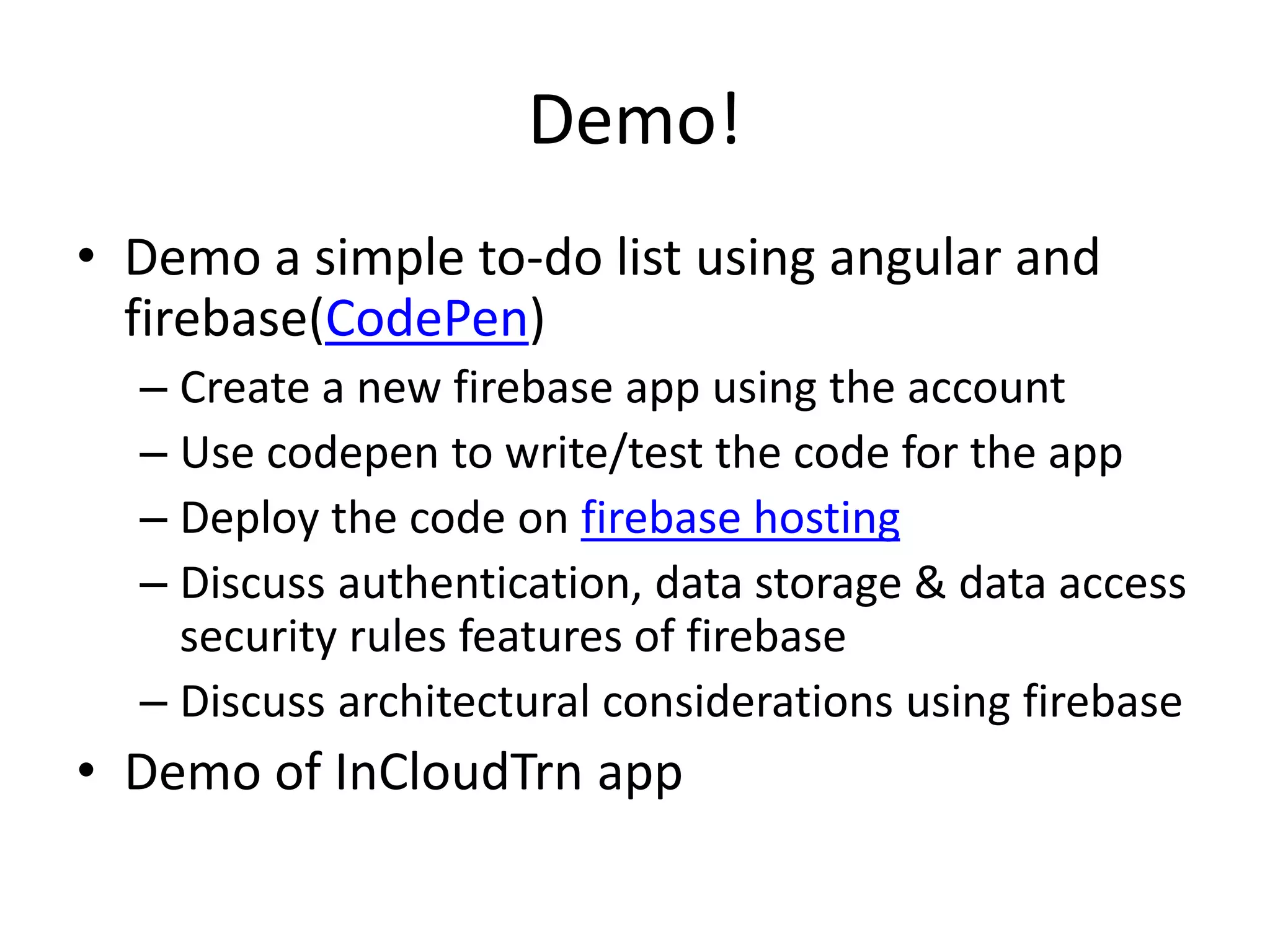 Demo! • Demo a simple to-do list using angular and firebase(CodePen) – Create a new firebase app using the account – Use codepen to write/test the code for the app – Deploy the code on firebase hosting – Discuss authentication, data storage & data access security rules features of firebase – Discuss architectural considerations using firebase • Demo of InCloudTrn app 