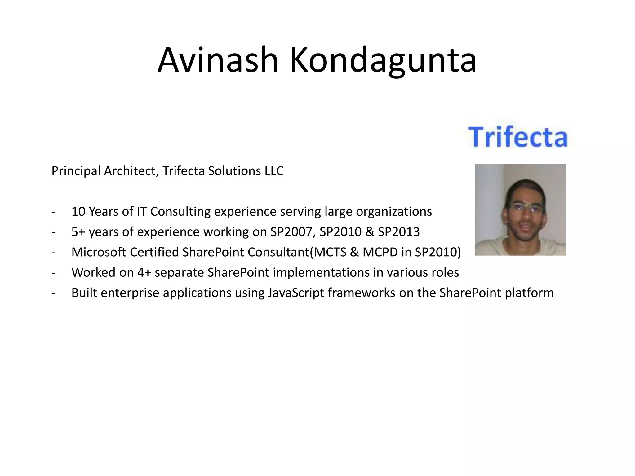 Avinash Kondagunta Principal Architect, Trifecta Solutions LLC - 10 Years of IT Consulting experience serving large organizations - 5+ years of experience working on SP2007, SP2010 & SP2013 - Microsoft Certified SharePoint Consultant(MCTS & MCPD in SP2010) - Worked on 4+ separate SharePoint implementations in various roles - Built enterprise applications using JavaScript frameworks on the SharePoint platform 